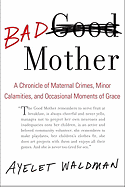 Bad Mother: A Chronicle of Maternal Crimes, Minor Calamities, and Occasional Moments of Grace