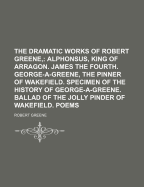 The Dramatic Works of Robert Greene; Alphonsus, King of Arragon. James the Fourth. George-A-Greene, the Pinner of Wakefield. Specimen of the History of George-A-Greene. Ballad of the Jolly Pinder of Wakefield. Poems