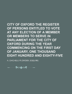 City of Oxford the Register of Persons Entitled to Vote at Any Election of a Member or Members to Serve in Parliament for the City of Oxford During the Year Commencing on the First Day of January, One Thousand Eight Hundred and Eighty-Five