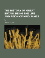 The History of Great Brtain, Being the Life and Reign of King James I.