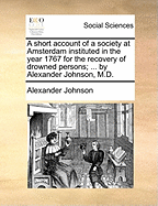 A Short Account of a Society at Amsterdam Instituted in the Year 1767 for the Recovery of Drowned Persons; ... by Alexander Johnson, M.D.