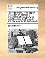 Peace to Britain, or No Popish Pretender: An Address to Protestants, Shewing Why We Should Oppose the Pretender; And How We May Do It Effectually.