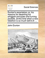 Dunton's Recantation; Or, His Reasons for Deserting His Whiggish Principles and Turning Jacobite, at This Time When a New Rebellion Is So Much Talk'd Of. ...