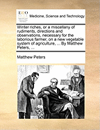 Winter Riches, or a Miscellany of Rudiments, Directions and Observations, Necessary for the Laborious Farmer, on a New Vegetable System of Agriculture, ... by Matthew Peters, ...