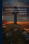 An Original Draught of the Primitive Church: In Answer to a Discourse [By P. King] Entituled, an Enquiry Into the Constitution [&C.] of the Primitive Church. by a Presbyter of the Church of England [J. Slater].