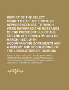Report of the Select Committee of the House of Representatives, to Which Were Referred the Messages of the President U.S. of the 5th and 8th February, and 2D March, 1827, with Accompanying Documents and a Report and Resolutions of the