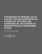 The Meaning of Modern Life as Sought for and Interpreted in a Series of Lectures and Addresses by the Leaders of Modern Thought and Modern Action