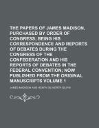 The Papers of James Madison, Purchased by Order of Congress Volume 1; Being His Correspondence and Reports of Debates During the Congress of the Confederation and His Reports of Debates in the Federal Convention Now Published from the Original Manuscript