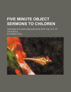 Five Minute Object Sermons to Children, Through Eye-Gate and Ear-Gate Into the City of Child-Soul