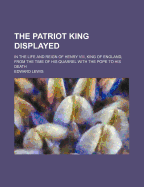 The Patriot King Displayed, in the Life and Reign of Henry VIII. King of England; From the Time of His Quarrel with the Pope, to His Death