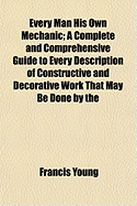 Every Man His Own Mechanic: A Complete and Comprehensive Guide to Every Description of Constructive and Decorative Work That May Be Done by the Amateur Artisan, at Home and in the Colonies ...: To Which Has Been Added an Appendix ...