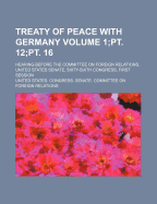Treaty of Peace with Germany Volume 1;pt. 12;pt. 16; Hearing Before the Committee on Foreign Relations, United States Senate, Sixty-Sixth Congress, First Session