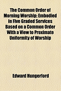 The Common Order of Morning Worship; Embodied in Five Graded Services Based on a Common Order with a View to Proximate Uniformity of Worship