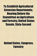 To Establish Agricultural Extension Departments: Hearing Before the Committee on Agriculture and Forestry, United States Senate, Sixty-Second Congress, Second Session on S.4563; A Bill to Establish Agricultural Extension Departments In...