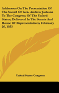 Addresses on the Presentation of the Sword of Gen. Andrew Jackson to the Congress of the United States, Delivered in the Senate and House of Representatives, February 26, 1855