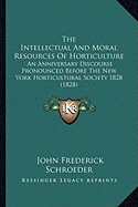 The Intellectual and Moral Resources of Horticulture the Intellectual and Moral Resources of Horticulture: An Anniversary Discourse Pronounced Before the New York Hortan Anniversary Discourse Pronounced Before the New York Horticultural Society 1828...