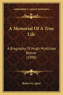 A Memorial of a True Life a Memorial of a True Life: A Biography of Hugh McAllister Beaver (1898) a Biography of Hugh McAllister Beaver (1898)