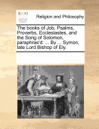 The Books of Job, Psalms, Proverbs, Ecclesiastes, and the Song of Solomon, Paraphras'd: By ... Symon, Late Lord Bishop of Ely.