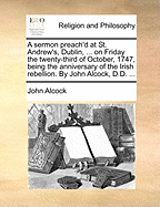 A Sermon Preach'd at St. Andrew's, Dublin, ... on Friday the Twenty-Third of October, 1747, Being the Anniversary of the Irish Rebellion. by John Alcock, D.D. ...