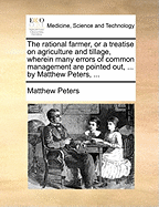 The Rational Farmer, or a Treatise on Agriculture and Tillage, Wherein Many Errors of Common Management Are Pointed Out, ... by Matthew Peters, ...