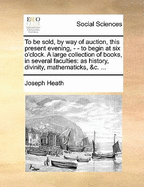 To Be Sold, by Way of Auction, This Present Evening, - - To Begin at Six O'Clock. a Large Collection of Books, in Several Faculties: As History, Divinity, Mathematicks, &C. ...