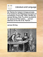 St. Patrick for Ireland. a Tragi-Comedy. First Acted by His Majesty's Company of Comedians in the Year 1639. Written by James Shirley, Esq; To Which Is Prefix'd, an Account of the Author, ... and an Abstract of the Life of St. Patrick