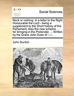Neck or Nothing: In a Letter to the Right Honourable the Lord - Being a Supplement to the Short History of the Parliament. Also the New Scheme ... for Bringing in the Pretender, ... Written by His Grace John Duke of -----