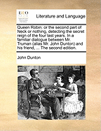 Queen Robin: Or the Second Part of Neck or Nothing, Detecting the Secret Reign of the Four Last Years. in a Familiar Dialogue Between Mr. Truman (Alias Mr. John Dunton) and His Friend, ... the Second Edition.
