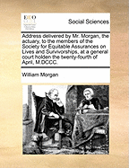 Address Delivered by Mr. Morgan: The Actuary, to the Members of the Society for Equitable Assurances on Lives and Survivorships, at a General Court Holden the Twenty-Fourth of April, M.DCCC....