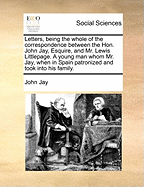 Letters, Being the Whole of the Correspondence Between the Hon. John Jay, Esquire, and Mr. Lewis Littlepage. a Young Man Whom Mr. Jay, When in Spain Patronized and Took Into His Family.