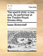 The Spoil'd Child; In Two Acts. as Performed at the Theatre-Royal, Smoke-Alley.