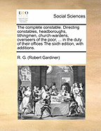 The Complete Constable. Directing Constables, Headboroughs, Tithingmen, Church-Wardens, Overseers of the Poor, ... in the Duty of Their Offices the Sixth Edition, with Additions.