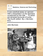 A New Practical Essay on Cancers: With a Dissertation on the Disorders Occasioned by the Milk; ... to Which Are Annexed Accounts of Cures, ... the Fourth Edition. by J. Burrows, M.D, ...
