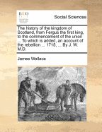 The History of the Kingdom of Scotland, from Fergus the First King, to the Commencement of the Union ... to Which Is Added, an Account of the Rebellion ... 1715, ... by J. W. M.D.