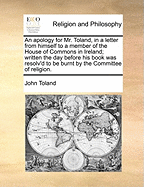 An Apology for Mr. Toland, in a Letter from Himself to a Member of the House of Commons in Ireland; Written the Day Before His Book Was Resolv'd to Be Burnt by the Committee of Religion.