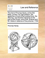 The Trial of Thomas Hardy, at the Old Baily, London, for High Treason. the Speeches of Lord Chief Justice Eyre, the Attorney, and Solicitor General on the Part of the Crown; And of Mr. Erskine and Mr. Gibbs in Defence of the Prisoner, 1794