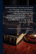 Improvement and Regulation of Grazing on the Public Lands of the United States. Hearings Before the Committee on Public Lands, House of Representatives on H.R.19857, May 3,4,7,10 and 29, and July 29, 1912 ..
