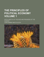 The Principles of Political Economy Volume 1; With a Sketch of the Rise and Progress of the Science