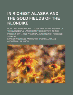 In Richest Alaska and the Gold Fields of the Klondike; How They Were Found Together with a History of This Wonderful Land from Its Discovery to the Present Day and Practical Information for Gold Seekers