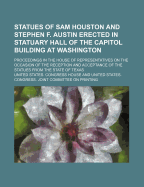 Statues of Sam Houston and Stephen F. Austin Erected in Statuary Hall of the Capitol Building at Washington; Proceedings in the House of Representatives on the Occasion of the Reception and Acceptance of the Statues from the State of Texas