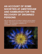 An Account of Some Societies at Amsterdam and Hamburgh for the Recovery of Drowned Persons; And of Similar Institutions at Venice, Milan, Padua, Vienna, and Paris with a Collection of Authentic Cases, by Alexander Johnson, M.D.