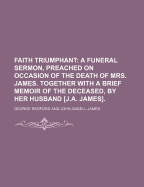 Faith Triumphant; A Funeral Sermon, Preached on Occasion of the Death of Mrs. James. Together with a Brief Memoir of the Deceased, by Her Husband [J.A. James].