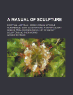 A Manual of Sculpture; Egyptian - Assyrian - Greek -Roman with One Hundred and Sixty Illustrations, a Map of Ancient Greece and a Chronological List of Ancient Sculptors and Their Works