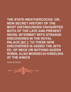 The State-Weathercocks; Or, a New Secret History of the Most Distinguished Favourites Both of the Late and Present Reign, Intermixt with Strange Discoveries in the Royal Palace [&C.]. to These New Discoveries Is Added the 20th Ed. of