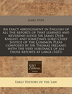 An Exact Abridgement in English of All the Reports of That Learned and Reverend Judge Sir James Dyer Knight, and Sometimes Lord Chief Justice of the Common Pleas Composed by Sir Thomas Ireland; With the Very Substance of All Those Reports at Large (1651)