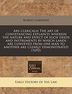 Ars Clericalis the Art of Conveyancing Explain'd; Wherein the Nature and Effect of Such Deeds and Instruments by Which Lands Are Conveyed from One Man to Another Are Clearly Demonstrated (1692)
