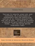 The Way to Health, Long Life, and Happiness, Or, a Discourse of Temperance and the Particular Nature of All Things Requisit for the Life of Man ... to Which Is Added, a Treatise of Most Sorts of English Herbs ... the Like Never Before Published (1683)