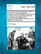 The History of the Jamaica Case: Bring an Account, Founded Upon Official Documents, of the Rebellion of the Acgroes in Jamaica: The Causes Which Led to It, and the Measures Taken for Its Suppression; The Agitation Excited on the Subject, Its Causes And...