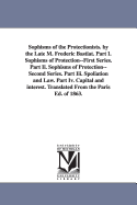 Sophisms of the Protectionists. by the Late M. Frederic Bastiat. Part I. Sophisms of Protection--First Series. Part II. Sophisms of Protection--Second Series. Part III. Spoliation and Law. Part IV. Capital and Interest. Translated from the Paris Ed. of 18