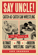 Say Uncle!: Catch-As-Catch-Can Wrestling and the Roots of Ultimate Fighting, Pro Wrestling & Modern Grappling